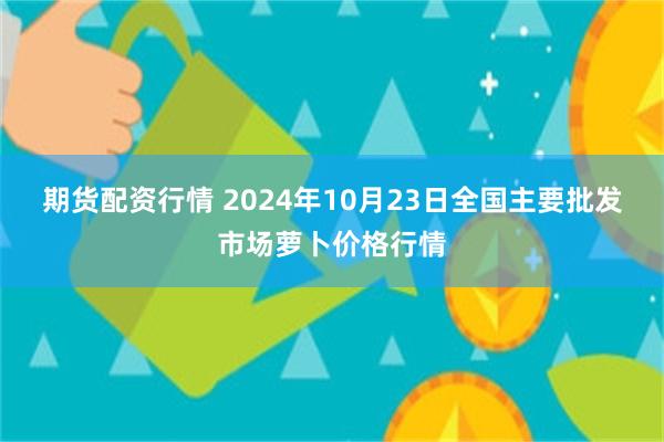 期货配资行情 2024年10月23日全国主要批发市场萝卜价格行情