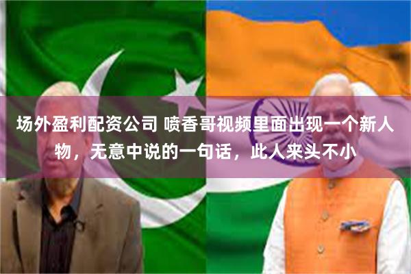 场外盈利配资公司 喷香哥视频里面出现一个新人物，无意中说的一句话，此人来头不小