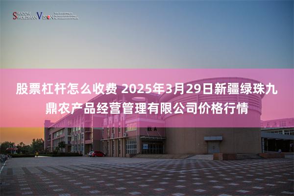 股票杠杆怎么收费 2025年3月29日新疆绿珠九鼎农产品经营管理有限公司价格行情