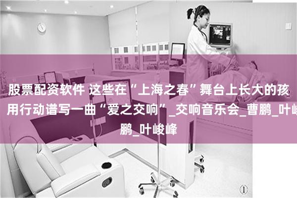 股票配资软件 这些在“上海之春”舞台上长大的孩子，用行动谱写一曲“爱之交响”_交响音乐会_曹鹏_叶峻峰