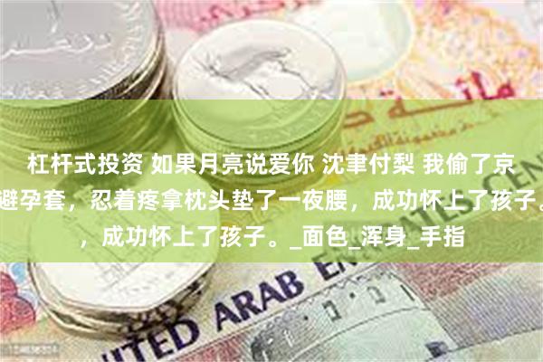 杠杆式投资 如果月亮说爱你 沈聿付梨 我偷了京圈佛子沈聿用过的避孕套，忍着疼拿枕头垫了一夜腰，成功怀上了孩子。_面色_浑身_手指
