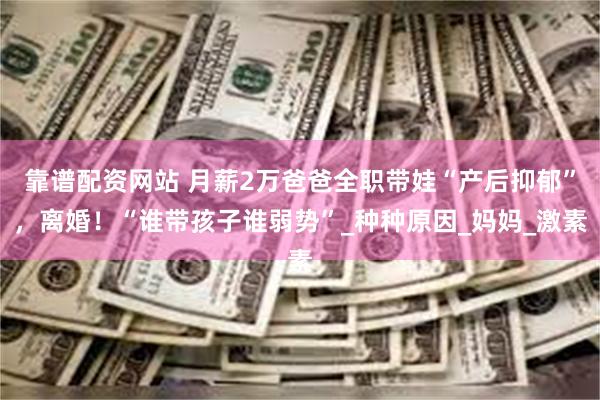 靠谱配资网站 月薪2万爸爸全职带娃“产后抑郁”，离婚！“谁带孩子谁弱势”_种种原因_妈妈_激素