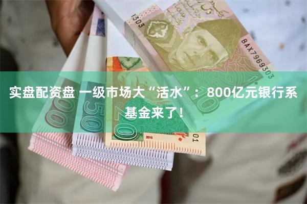 实盘配资盘 一级市场大“活水”：800亿元银行系基金来了！