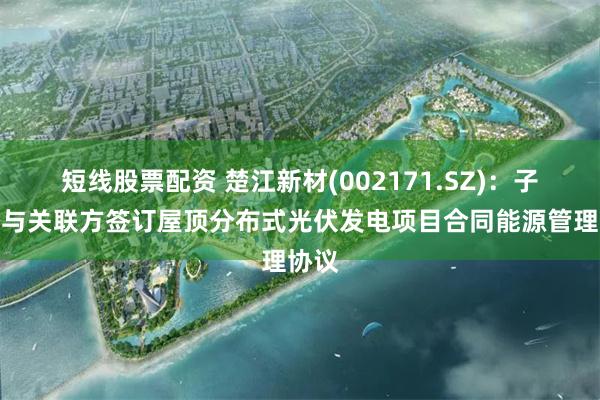 短线股票配资 楚江新材(002171.SZ)：子公司与关联方签订屋顶分布式光伏发电项目合同能源管理协议