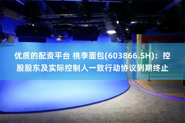 优质的配资平台 桃李面包(603866.SH)：控股股东及实际控制人一致行动协议到期终止
