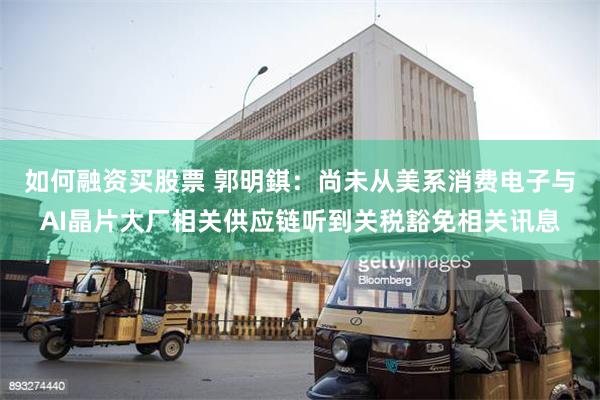 如何融资买股票 郭明錤：尚未从美系消费电子与AI晶片大厂相关供应链听到关税豁免相关讯息