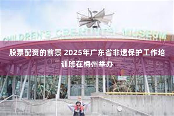 股票配资的前景 2025年广东省非遗保护工作培训班在梅州举办