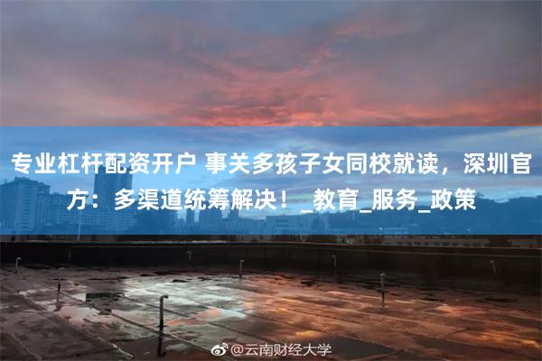 专业杠杆配资开户 事关多孩子女同校就读，深圳官方：多渠道统筹解决！_教育_服务_政策