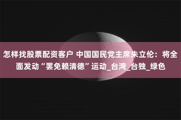 怎样找股票配资客户 中国国民党主席朱立伦：将全面发动“罢免赖清德”运动_台湾_台独_绿色