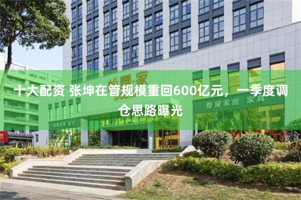 十大配资 张坤在管规模重回600亿元，一季度调仓思路曝光