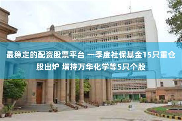 最稳定的配资股票平台 一季度社保基金15只重仓股出炉 增持万华化学等5只个股