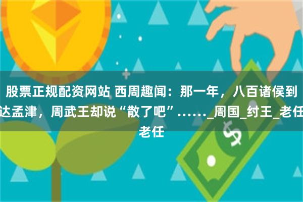 股票正规配资网站 西周趣闻：那一年，八百诸侯到达孟津，周武王却说“散了吧”……_周国_纣王_老任