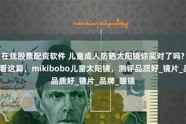 在线股票配资软件 儿童成人防晒太阳镜你买对了吗?怎么挑快看这篇，mikibobo儿童太阳镜，测评品质好_镜片_品牌_眼镜