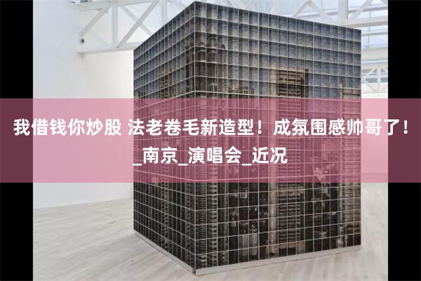 我借钱你炒股 法老卷毛新造型！成氛围感帅哥了！_南京_演唱会_近况