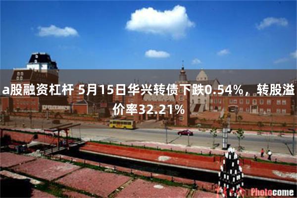 a股融资杠杆 5月15日华兴转债下跌0.54%，转股溢价率32.21%