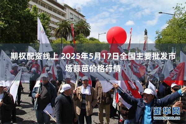 期权配资线上 2025年5月17日全国主要批发市场蒜苗价格行情