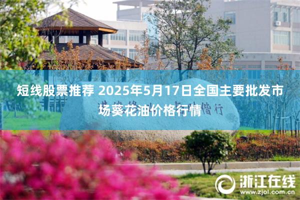短线股票推荐 2025年5月17日全国主要批发市场葵花油价格行情