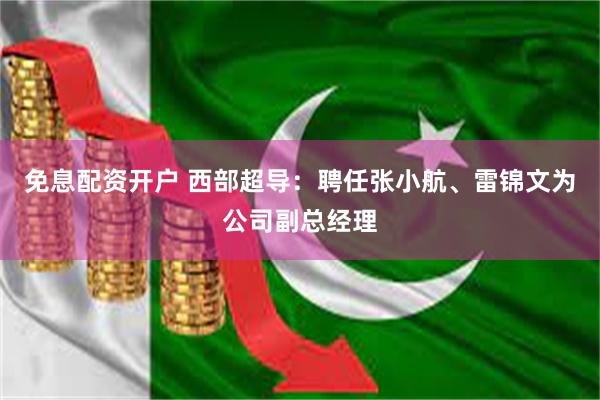 免息配资开户 西部超导：聘任张小航、雷锦文为公司副总经理