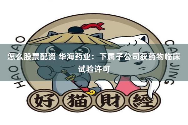 怎么股票配资 华海药业：下属子公司获药物临床试验许可