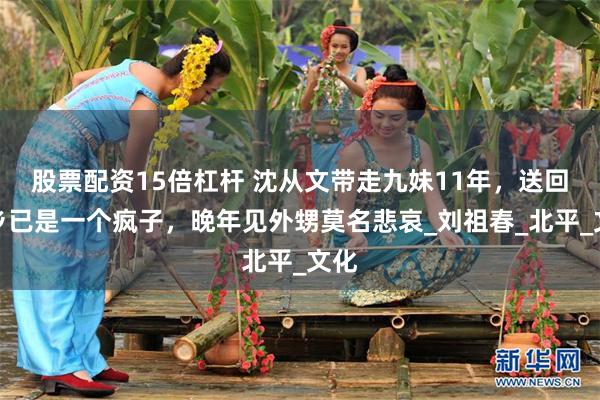 股票配资15倍杠杆 沈从文带走九妹11年，送回故乡已是一个疯子，晚年见外甥莫名悲哀_刘祖春_北平_文化