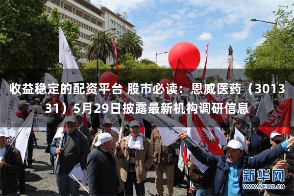 收益稳定的配资平台 股市必读：恩威医药（301331）5月29日披露最新机构调研信息