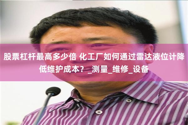 股票杠杆最高多少倍 化工厂如何通过雷达液位计降低维护成本？_测量_维修_设备