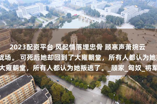 2023配资平台 风起情落埋忠骨 顾寒声萧婉云 萧婉云战败了，死在了战场。 　　可死后她却回到了大雍朝堂，所有人都认为她叛逃了。_顾家_匈奴_将军