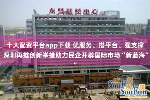 十大配资平台app下载 优服务、搭平台、强支撑 深圳再推创新举措助力民企开辟国际市场“新蓝海”