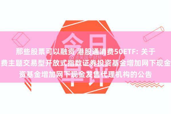 那些股票可以融资 港股通消费50ETF: 关于汇添富国证港股通消费主题交易型开放式指数证券投资基金增加网下现金发售代理机构的公告