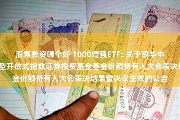 股票融资哪个好 1000增强ETF: 关于银华中证1000增强策略交易型开放式指数证券投资基金基金份额持有人大会表决结果暨决议生效的公告