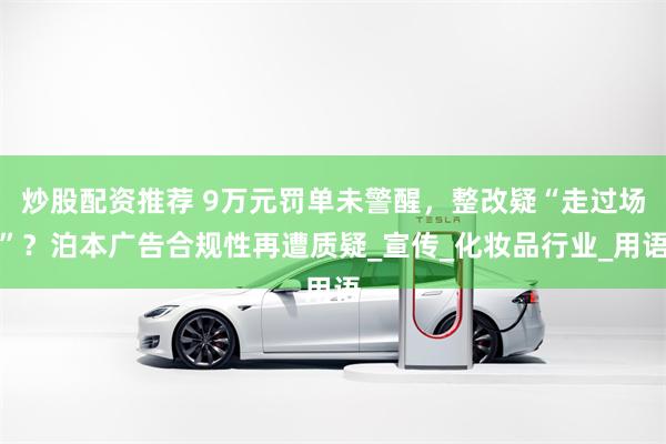 炒股配资推荐 9万元罚单未警醒，整改疑“走过场”？泊本广告合规性再遭质疑_宣传_化妆品行业_用语
