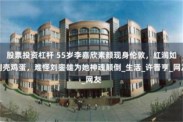 股票投资杠杆 55岁李嘉欣素颜现身伦敦，红润如剥壳鸡蛋，难怪刘銮雄为她神魂颠倒_生活_许晋亨_网友