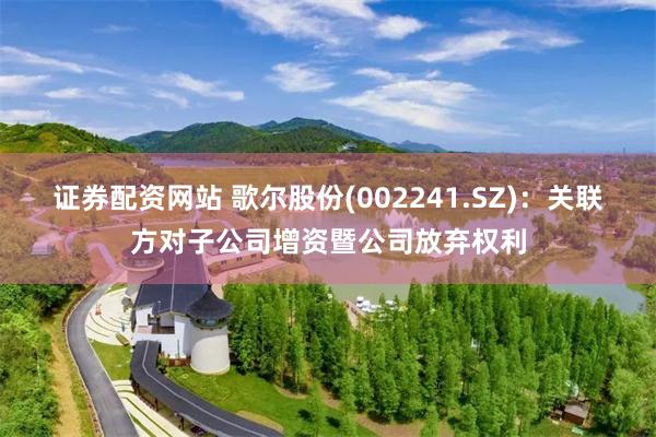证券配资网站 歌尔股份(002241.SZ)：关联方对子公司增资暨公司放弃权利