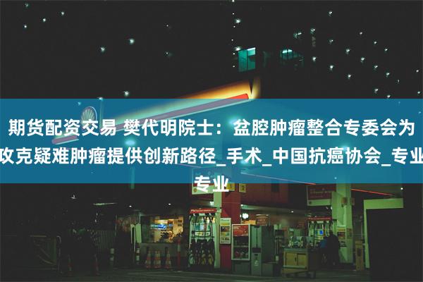 期货配资交易 樊代明院士：盆腔肿瘤整合专委会为攻克疑难肿瘤提供创新路径_手术_中国抗癌协会_专业