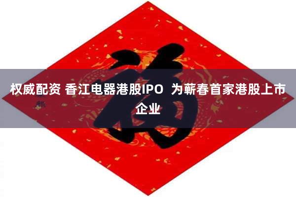 权威配资 香江电器港股IPO  为蕲春首家港股上市企业