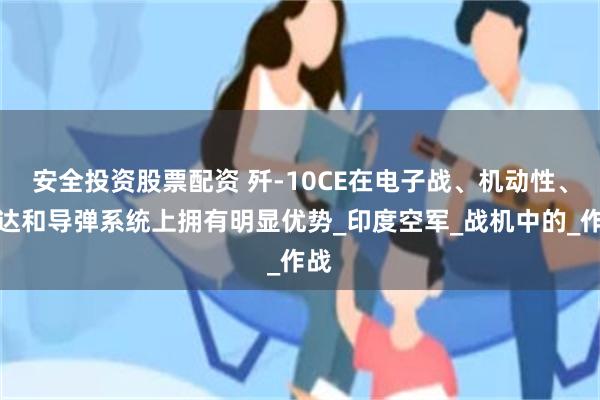 安全投资股票配资 歼-10CE在电子战、机动性、雷达和导弹系统上拥有明显优势_印度空军_战机中的_作战