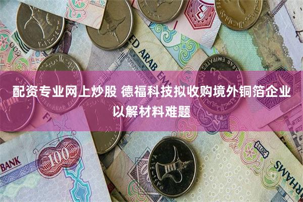 配资专业网上炒股 德福科技拟收购境外铜箔企业以解材料难题