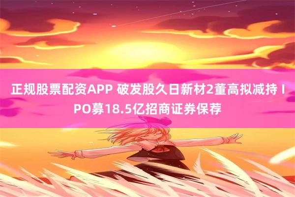 正规股票配资APP 破发股久日新材2董高拟减持 IPO募18.5亿招商证券保荐