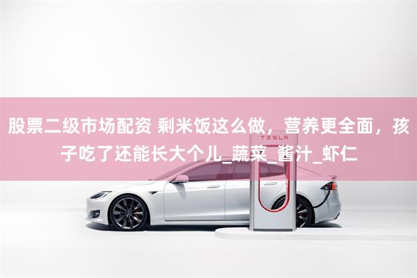 股票二级市场配资 剩米饭这么做，营养更全面，孩子吃了还能长大个儿_蔬菜_酱汁_虾仁