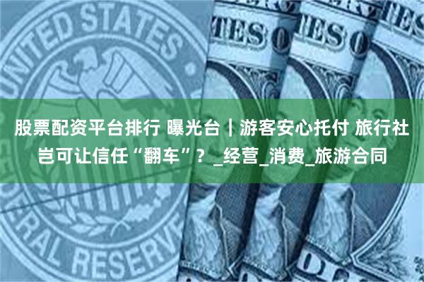 股票配资平台排行 曝光台｜游客安心托付 旅行社岂可让信任“翻车”？_经营_消费_旅游合同